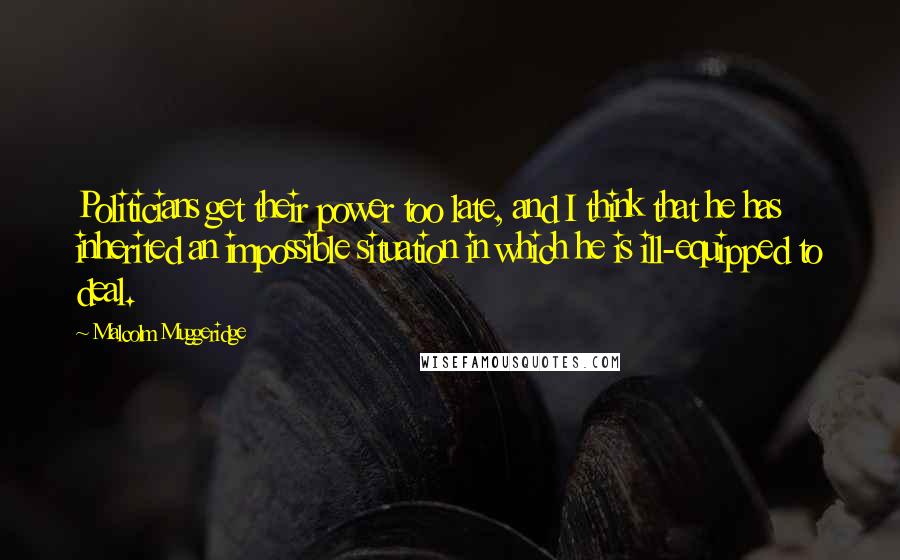 Malcolm Muggeridge Quotes: Politicians get their power too late, and I think that he has inherited an impossible situation in which he is ill-equipped to deal.