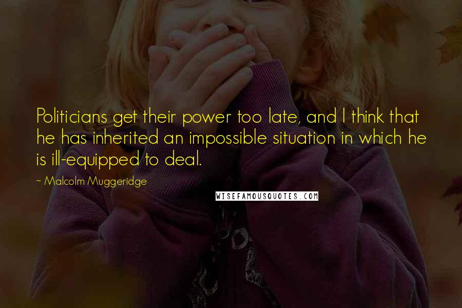 Malcolm Muggeridge Quotes: Politicians get their power too late, and I think that he has inherited an impossible situation in which he is ill-equipped to deal.