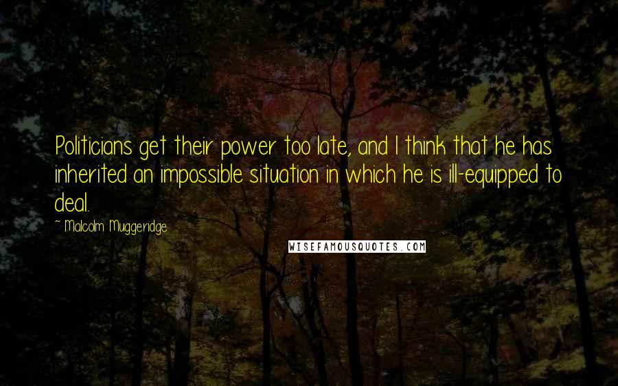 Malcolm Muggeridge Quotes: Politicians get their power too late, and I think that he has inherited an impossible situation in which he is ill-equipped to deal.