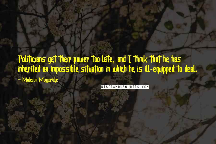 Malcolm Muggeridge Quotes: Politicians get their power too late, and I think that he has inherited an impossible situation in which he is ill-equipped to deal.