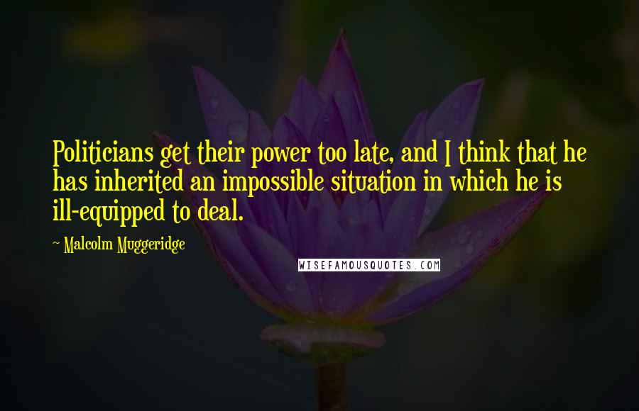 Malcolm Muggeridge Quotes: Politicians get their power too late, and I think that he has inherited an impossible situation in which he is ill-equipped to deal.