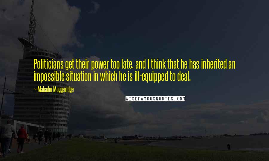 Malcolm Muggeridge Quotes: Politicians get their power too late, and I think that he has inherited an impossible situation in which he is ill-equipped to deal.