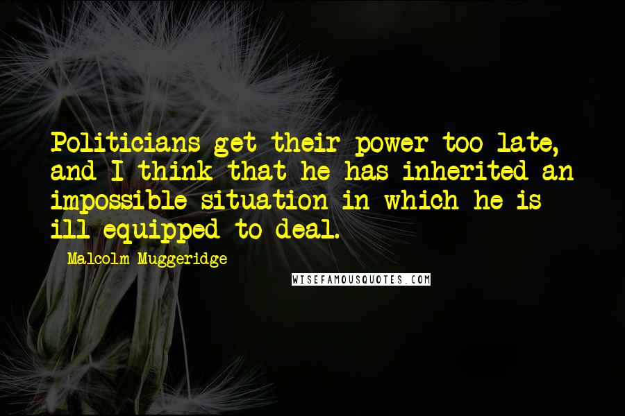 Malcolm Muggeridge Quotes: Politicians get their power too late, and I think that he has inherited an impossible situation in which he is ill-equipped to deal.