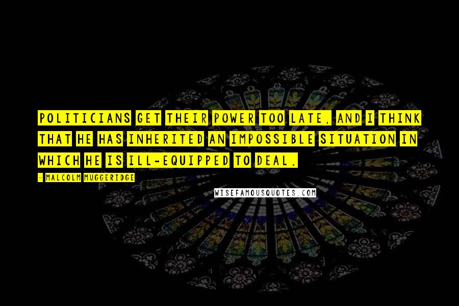 Malcolm Muggeridge Quotes: Politicians get their power too late, and I think that he has inherited an impossible situation in which he is ill-equipped to deal.