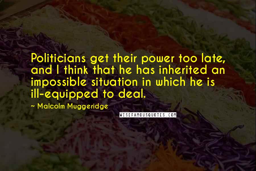 Malcolm Muggeridge Quotes: Politicians get their power too late, and I think that he has inherited an impossible situation in which he is ill-equipped to deal.