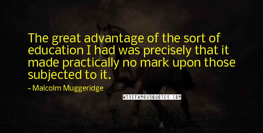 Malcolm Muggeridge Quotes: The great advantage of the sort of education I had was precisely that it made practically no mark upon those subjected to it.