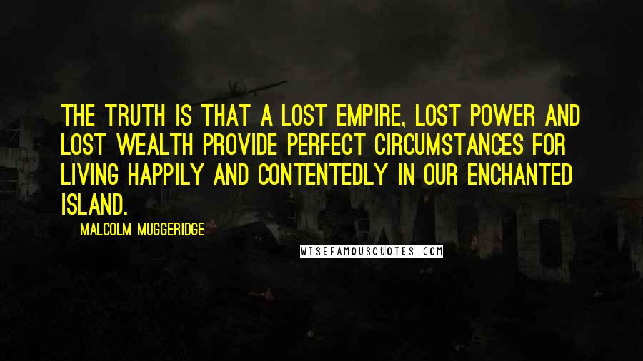 Malcolm Muggeridge Quotes: The truth is that a lost empire, lost power and lost wealth provide perfect circumstances for living happily and contentedly in our enchanted island.