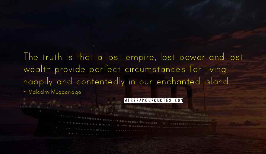 Malcolm Muggeridge Quotes: The truth is that a lost empire, lost power and lost wealth provide perfect circumstances for living happily and contentedly in our enchanted island.