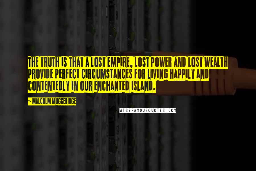 Malcolm Muggeridge Quotes: The truth is that a lost empire, lost power and lost wealth provide perfect circumstances for living happily and contentedly in our enchanted island.