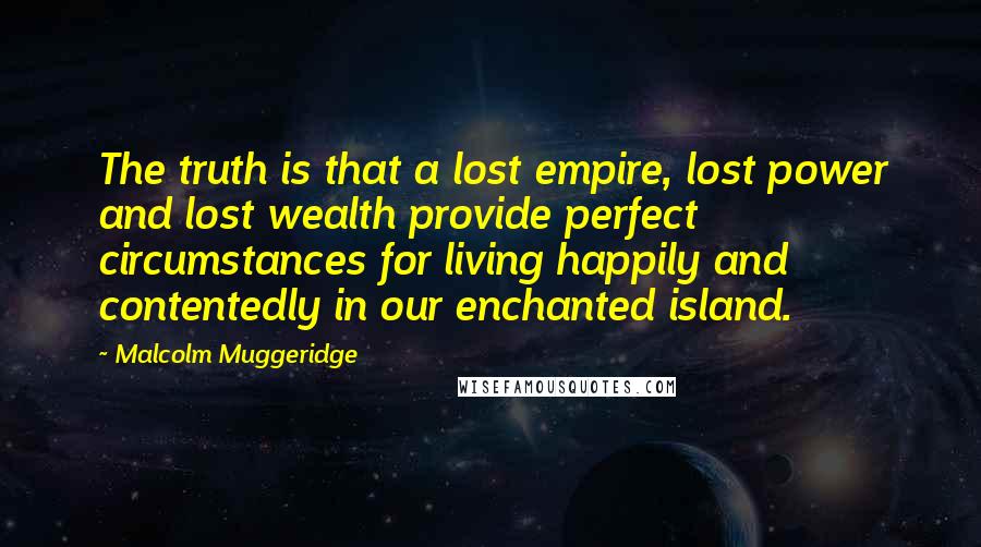 Malcolm Muggeridge Quotes: The truth is that a lost empire, lost power and lost wealth provide perfect circumstances for living happily and contentedly in our enchanted island.