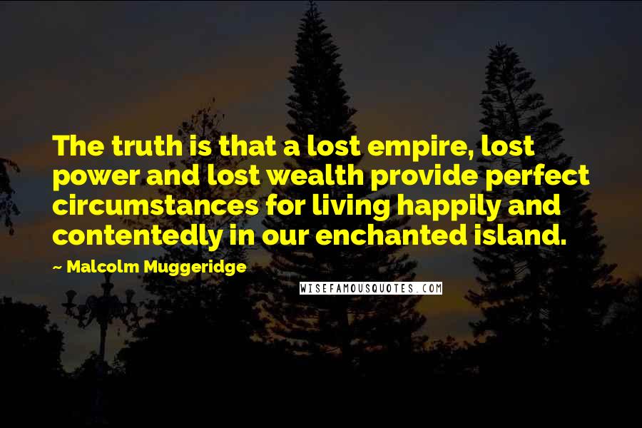 Malcolm Muggeridge Quotes: The truth is that a lost empire, lost power and lost wealth provide perfect circumstances for living happily and contentedly in our enchanted island.