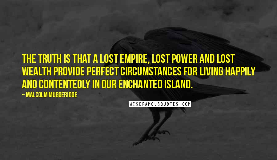 Malcolm Muggeridge Quotes: The truth is that a lost empire, lost power and lost wealth provide perfect circumstances for living happily and contentedly in our enchanted island.