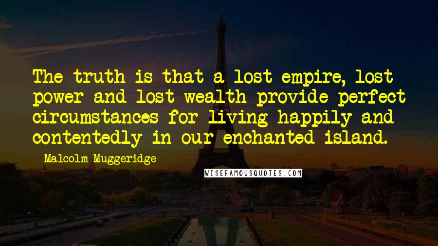 Malcolm Muggeridge Quotes: The truth is that a lost empire, lost power and lost wealth provide perfect circumstances for living happily and contentedly in our enchanted island.