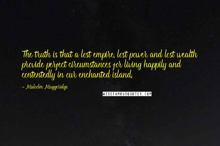 Malcolm Muggeridge Quotes: The truth is that a lost empire, lost power and lost wealth provide perfect circumstances for living happily and contentedly in our enchanted island.