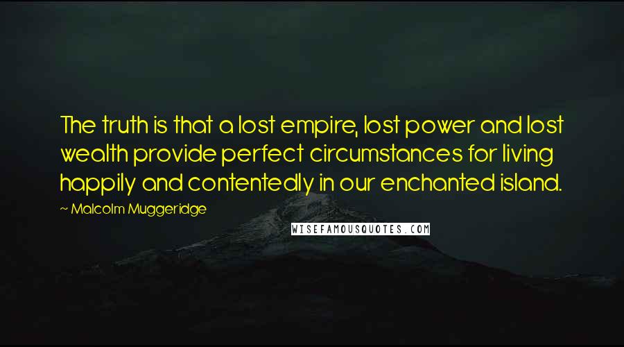 Malcolm Muggeridge Quotes: The truth is that a lost empire, lost power and lost wealth provide perfect circumstances for living happily and contentedly in our enchanted island.