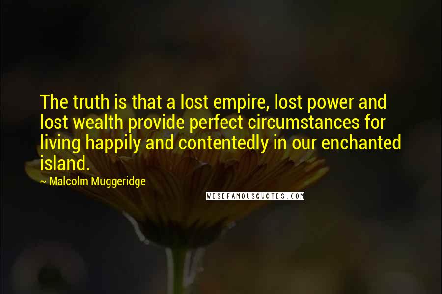 Malcolm Muggeridge Quotes: The truth is that a lost empire, lost power and lost wealth provide perfect circumstances for living happily and contentedly in our enchanted island.