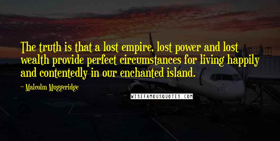 Malcolm Muggeridge Quotes: The truth is that a lost empire, lost power and lost wealth provide perfect circumstances for living happily and contentedly in our enchanted island.