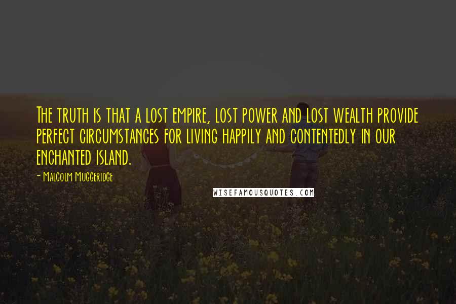 Malcolm Muggeridge Quotes: The truth is that a lost empire, lost power and lost wealth provide perfect circumstances for living happily and contentedly in our enchanted island.