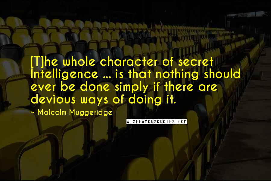 Malcolm Muggeridge Quotes: [T]he whole character of secret Intelligence ... is that nothing should ever be done simply if there are devious ways of doing it.