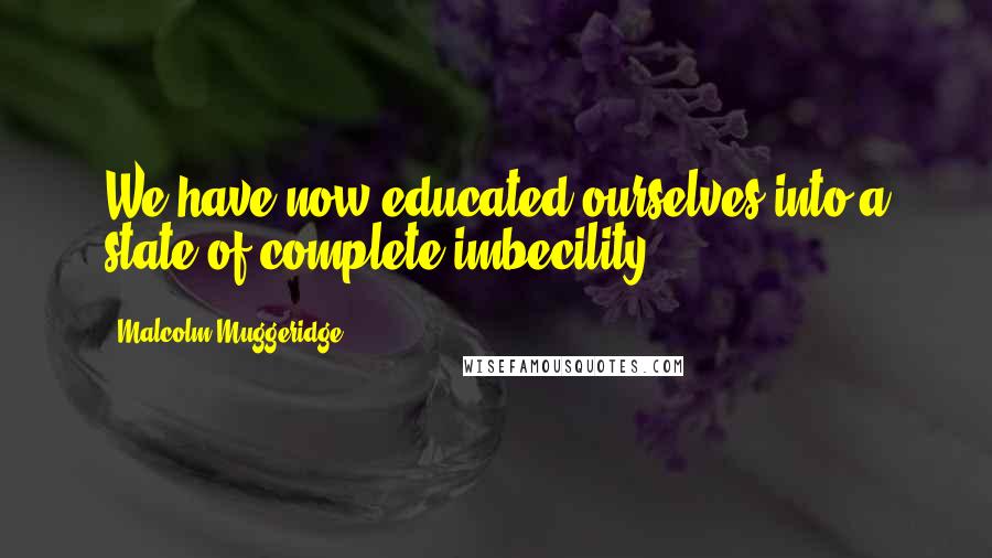 Malcolm Muggeridge Quotes: We have now educated ourselves into a state of complete imbecility.