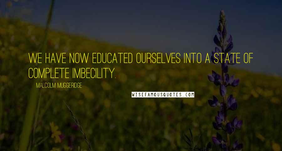 Malcolm Muggeridge Quotes: We have now educated ourselves into a state of complete imbecility.