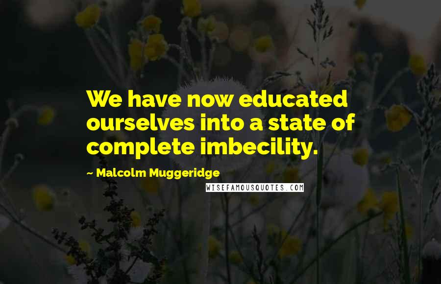 Malcolm Muggeridge Quotes: We have now educated ourselves into a state of complete imbecility.