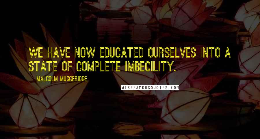 Malcolm Muggeridge Quotes: We have now educated ourselves into a state of complete imbecility.