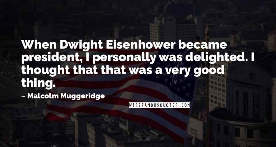 Malcolm Muggeridge Quotes: When Dwight Eisenhower became president, I personally was delighted. I thought that that was a very good thing.