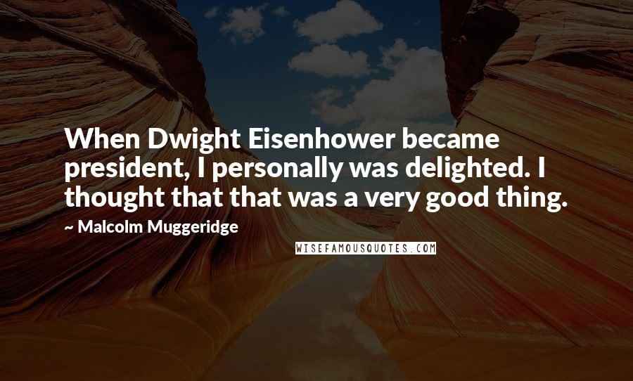 Malcolm Muggeridge Quotes: When Dwight Eisenhower became president, I personally was delighted. I thought that that was a very good thing.