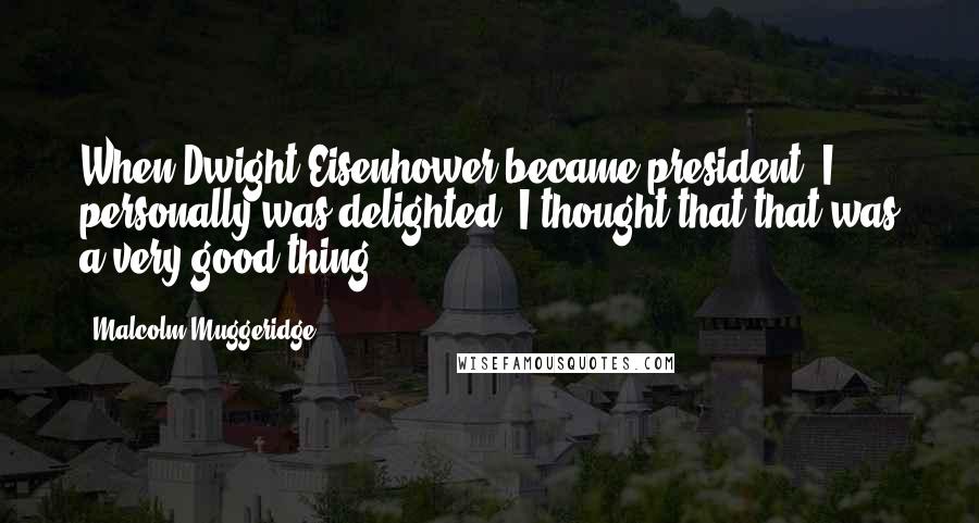 Malcolm Muggeridge Quotes: When Dwight Eisenhower became president, I personally was delighted. I thought that that was a very good thing.