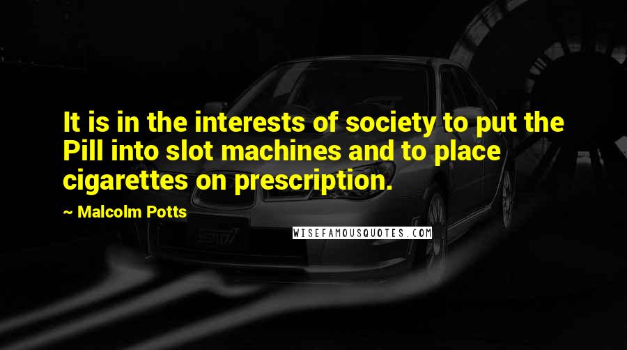 Malcolm Potts Quotes: It is in the interests of society to put the Pill into slot machines and to place cigarettes on prescription.