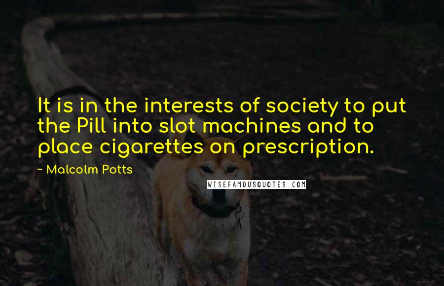 Malcolm Potts Quotes: It is in the interests of society to put the Pill into slot machines and to place cigarettes on prescription.