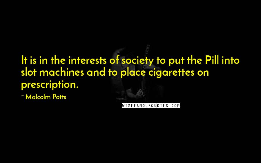 Malcolm Potts Quotes: It is in the interests of society to put the Pill into slot machines and to place cigarettes on prescription.