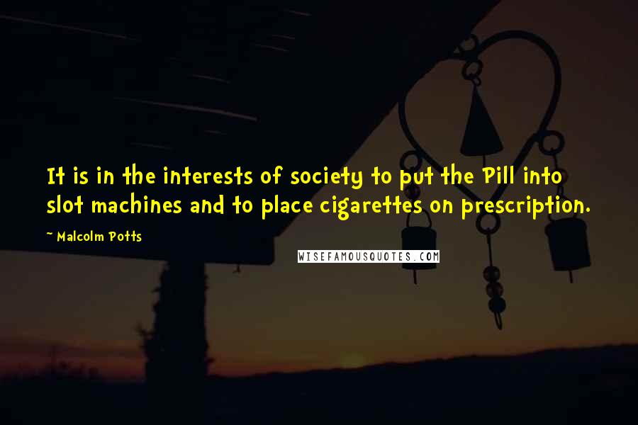 Malcolm Potts Quotes: It is in the interests of society to put the Pill into slot machines and to place cigarettes on prescription.