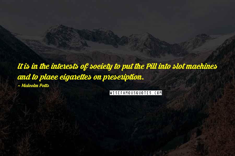 Malcolm Potts Quotes: It is in the interests of society to put the Pill into slot machines and to place cigarettes on prescription.