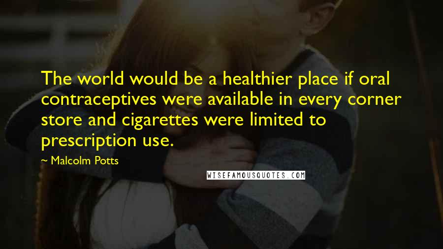 Malcolm Potts Quotes: The world would be a healthier place if oral contraceptives were available in every corner store and cigarettes were limited to prescription use.