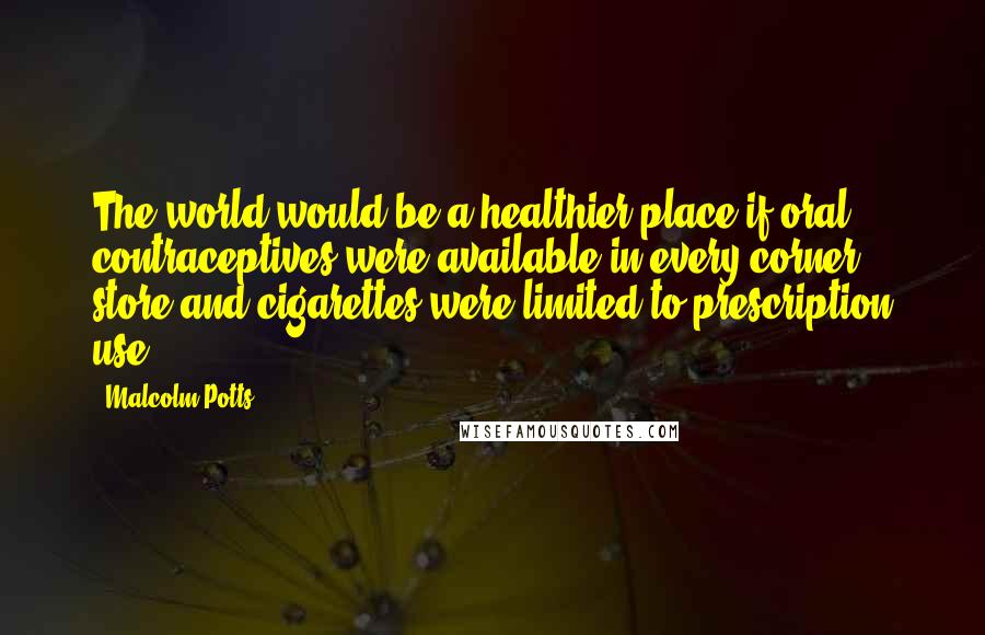 Malcolm Potts Quotes: The world would be a healthier place if oral contraceptives were available in every corner store and cigarettes were limited to prescription use.