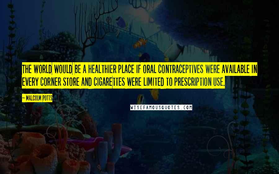 Malcolm Potts Quotes: The world would be a healthier place if oral contraceptives were available in every corner store and cigarettes were limited to prescription use.