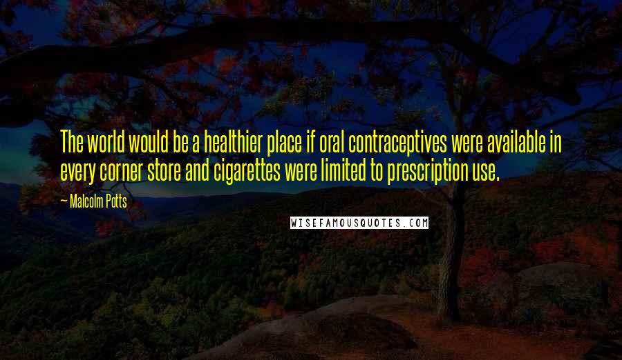 Malcolm Potts Quotes: The world would be a healthier place if oral contraceptives were available in every corner store and cigarettes were limited to prescription use.