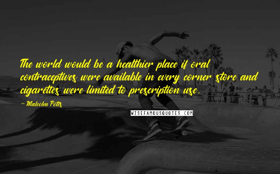 Malcolm Potts Quotes: The world would be a healthier place if oral contraceptives were available in every corner store and cigarettes were limited to prescription use.