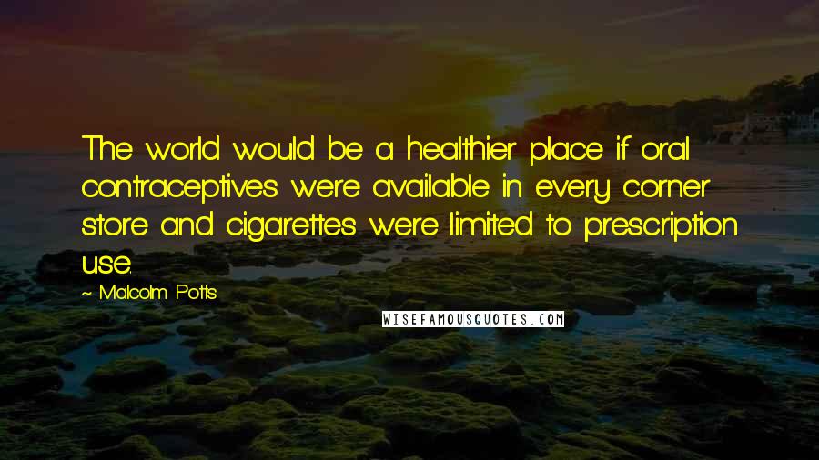 Malcolm Potts Quotes: The world would be a healthier place if oral contraceptives were available in every corner store and cigarettes were limited to prescription use.