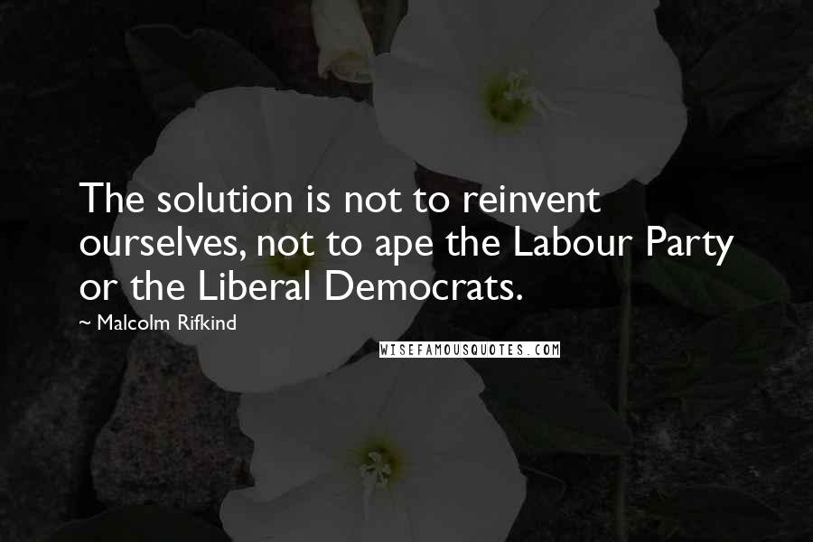 Malcolm Rifkind Quotes: The solution is not to reinvent ourselves, not to ape the Labour Party or the Liberal Democrats.