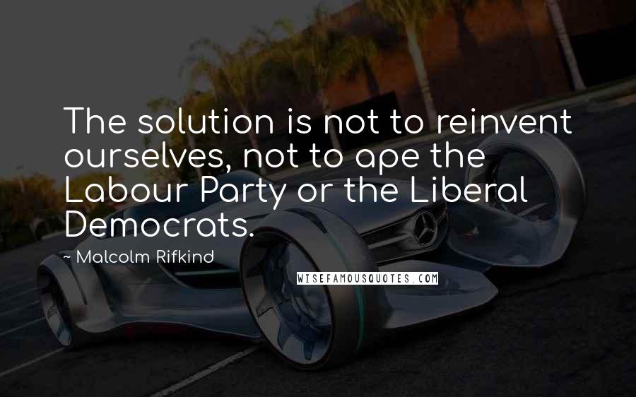 Malcolm Rifkind Quotes: The solution is not to reinvent ourselves, not to ape the Labour Party or the Liberal Democrats.