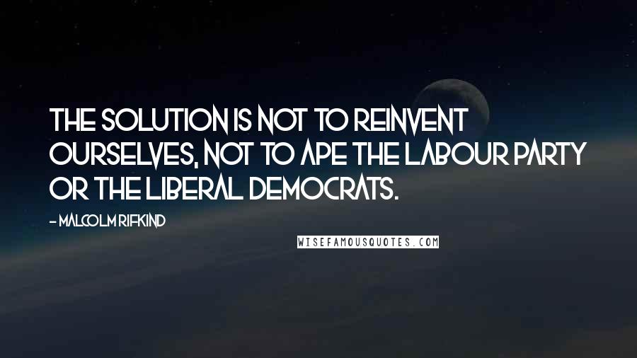 Malcolm Rifkind Quotes: The solution is not to reinvent ourselves, not to ape the Labour Party or the Liberal Democrats.