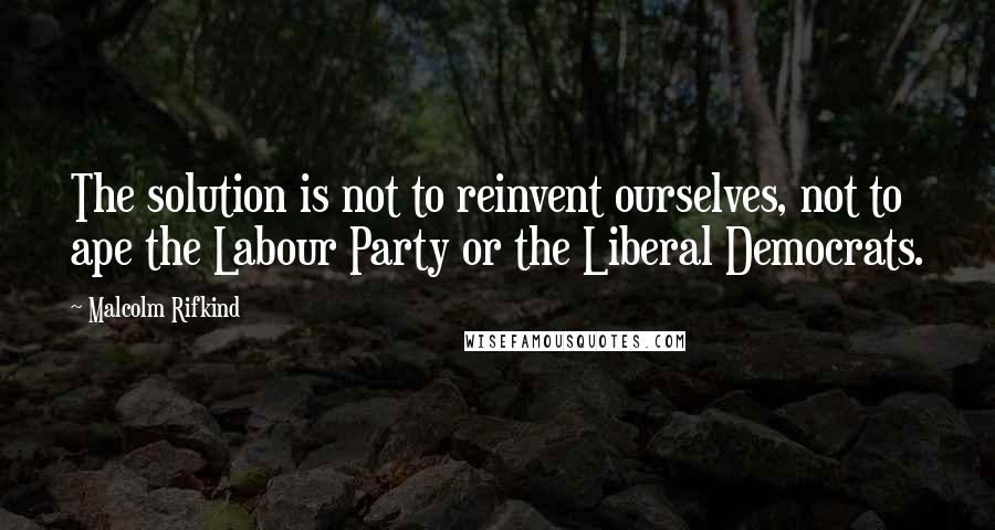 Malcolm Rifkind Quotes: The solution is not to reinvent ourselves, not to ape the Labour Party or the Liberal Democrats.