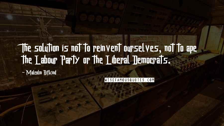 Malcolm Rifkind Quotes: The solution is not to reinvent ourselves, not to ape the Labour Party or the Liberal Democrats.