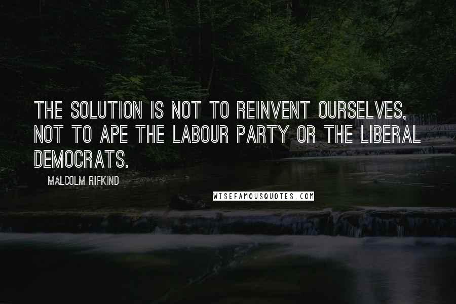 Malcolm Rifkind Quotes: The solution is not to reinvent ourselves, not to ape the Labour Party or the Liberal Democrats.