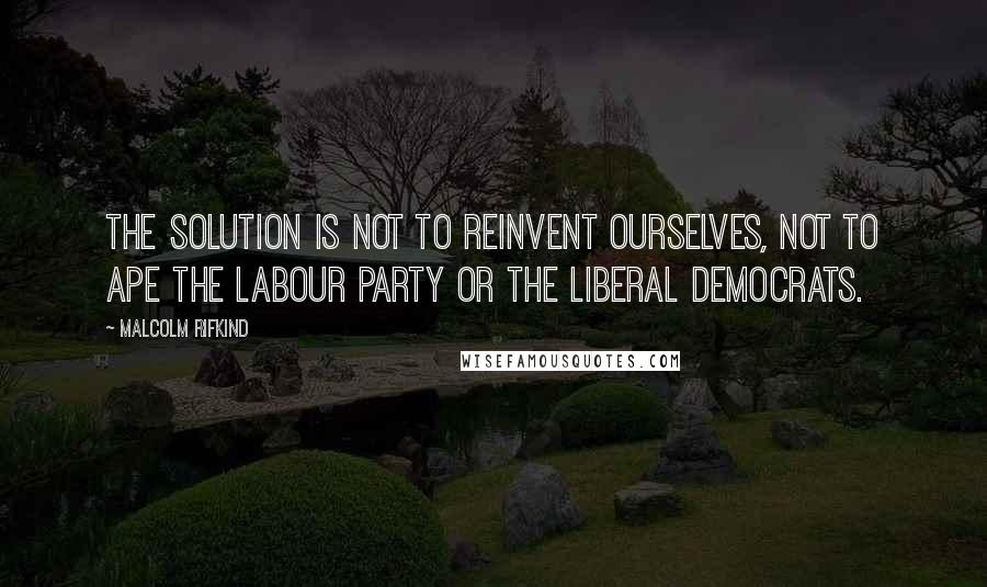 Malcolm Rifkind Quotes: The solution is not to reinvent ourselves, not to ape the Labour Party or the Liberal Democrats.