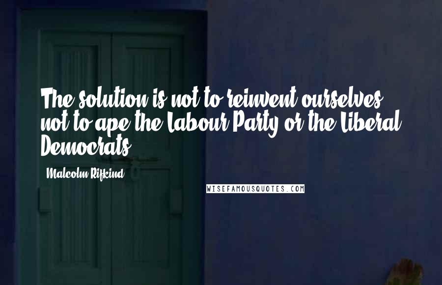 Malcolm Rifkind Quotes: The solution is not to reinvent ourselves, not to ape the Labour Party or the Liberal Democrats.