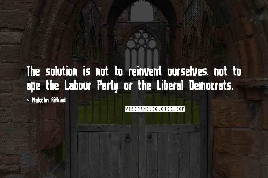 Malcolm Rifkind Quotes: The solution is not to reinvent ourselves, not to ape the Labour Party or the Liberal Democrats.